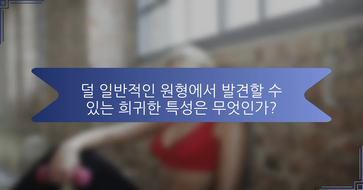 덜 일반적인 원형에서 발견할 수 있는 희귀한 특성은 무엇인가?