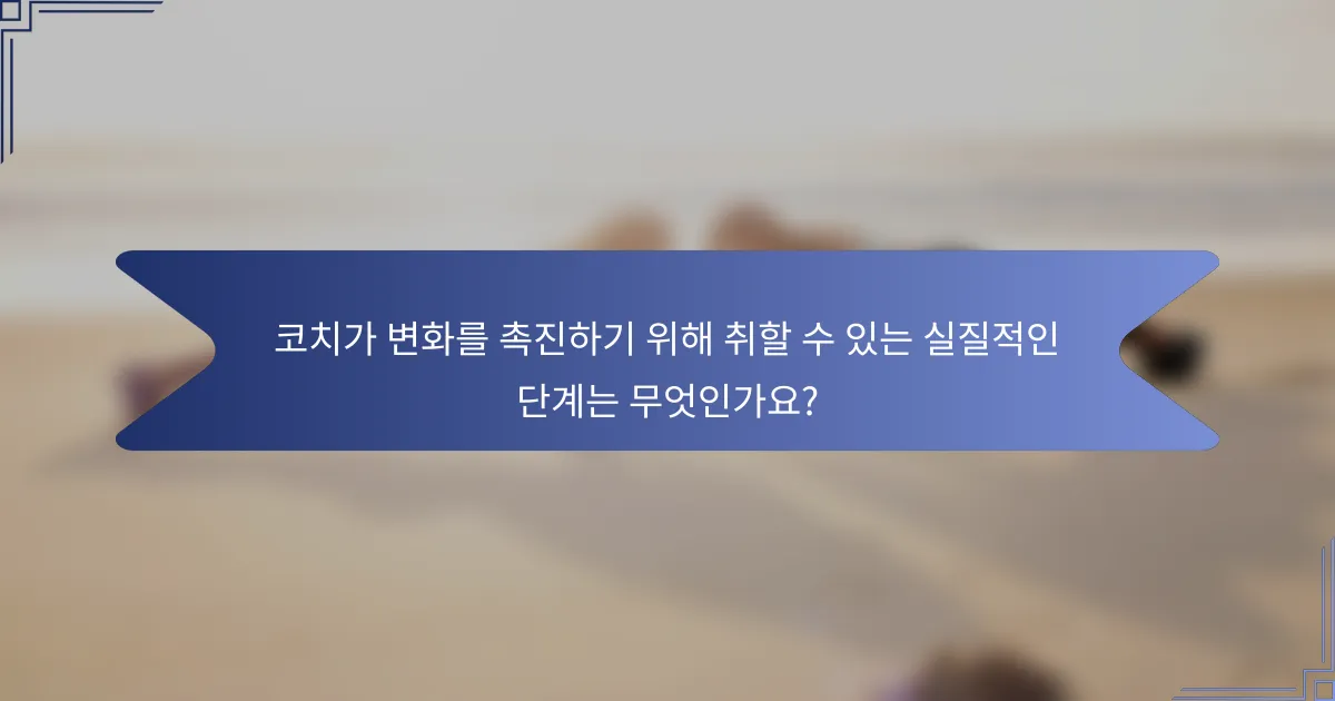 코치가 변화를 촉진하기 위해 취할 수 있는 실질적인 단계는 무엇인가요?